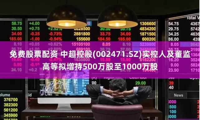 免费股票配资 中超控股(002471.SZ)实控人及董监高等拟增持500万股至1000万股