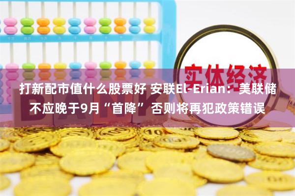 打新配市值什么股票好 安联El-Erian：美联储不应晚于9月“首降” 否则将再犯政策错误