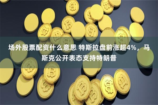 场外股票配资什么意思 特斯拉盘前涨超4%，马斯克公开表态支持特朗普