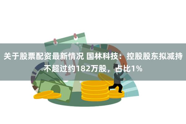 关于股票配资最新情况 国林科技：控股股东拟减持不超过约182万股，占比1%