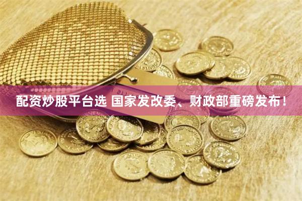 配资炒股平台选 国家发改委、财政部重磅发布！