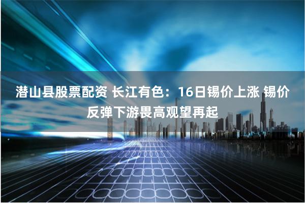 潜山县股票配资 长江有色：16日锡价上涨 锡价反弹下游畏高观望再起