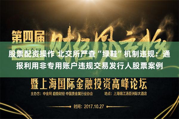 股票配资操作 北交所严查“绿鞋”机制违规：通报利用非专用账户违规交易发行人股票案例