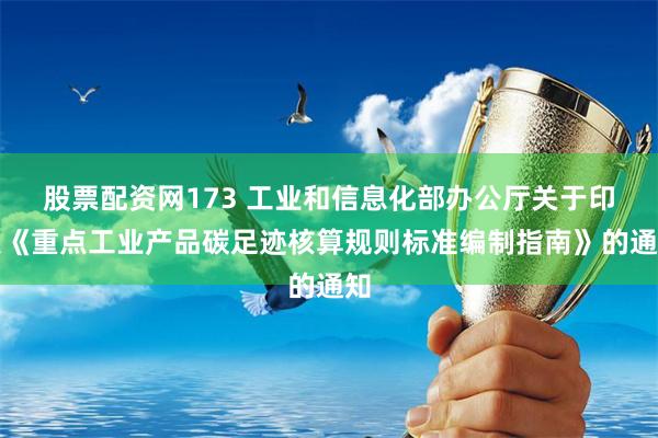 股票配资网173 工业和信息化部办公厅关于印发《重点工业产品碳足迹核算规则标准编制指南》的通知