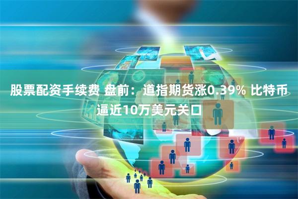 股票配资手续费 盘前：道指期货涨0.39% 比特币逼近10万美元关口