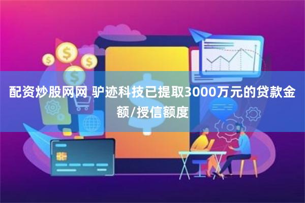 配资炒股网网 驴迹科技已提取3000万元的贷款金额/授信额度