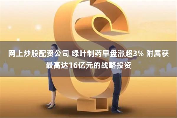 网上炒股配资公司 绿叶制药早盘涨超3% 附属获最高达16亿元的战略投资