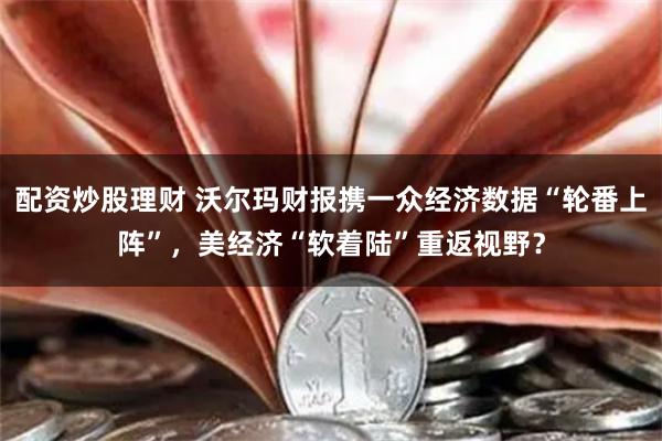 配资炒股理财 沃尔玛财报携一众经济数据“轮番上阵”，美经济“软着陆”重返视野？