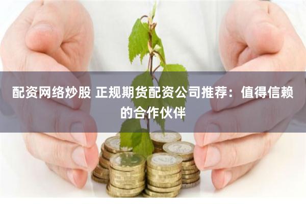 配资网络炒股 正规期货配资公司推荐：值得信赖的合作伙伴