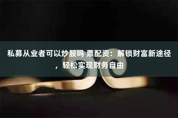 私募从业者可以炒股吗 票配资：解锁财富新途径，轻松实现财务自由