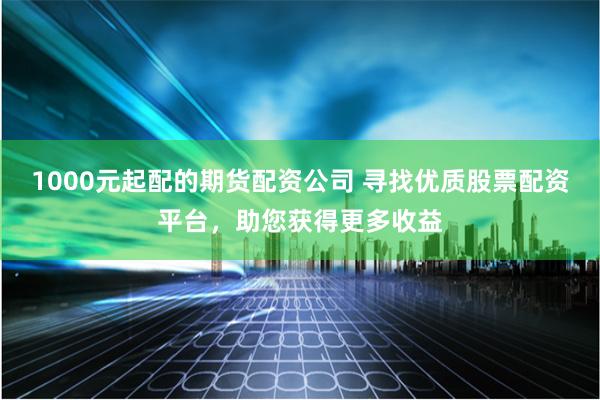 1000元起配的期货配资公司 寻找优质股票配资平台，助您获得更多收益