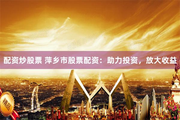 配资炒股票 萍乡市股票配资：助力投资，放大收益