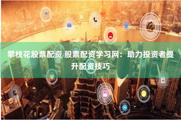 攀枝花股票配资 股票配资学习网：助力投资者提升配资技巧