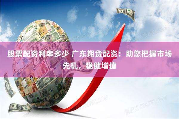 股票配资利率多少 广东期货配资：助您把握市场先机，稳健增值