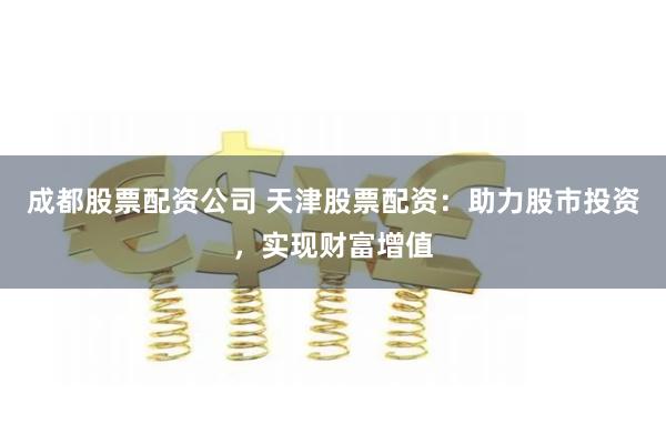 成都股票配资公司 天津股票配资：助力股市投资，实现财富增值