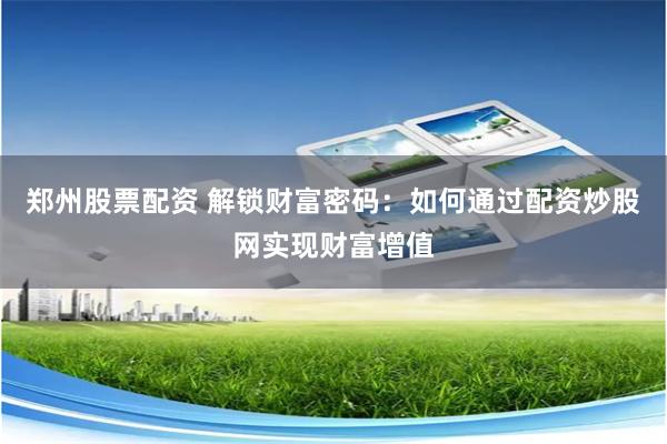郑州股票配资 解锁财富密码：如何通过配资炒股网实现财富增值