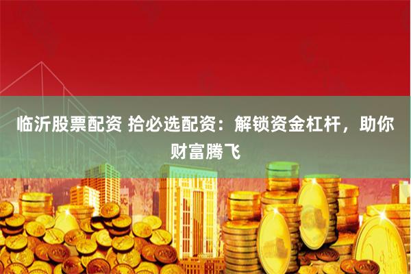 临沂股票配资 拾必选配资：解锁资金杠杆，助你财富腾飞