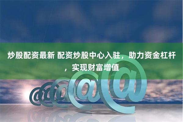 炒股配资最新 配资炒股中心入驻，助力资金杠杆，实现财富增值
