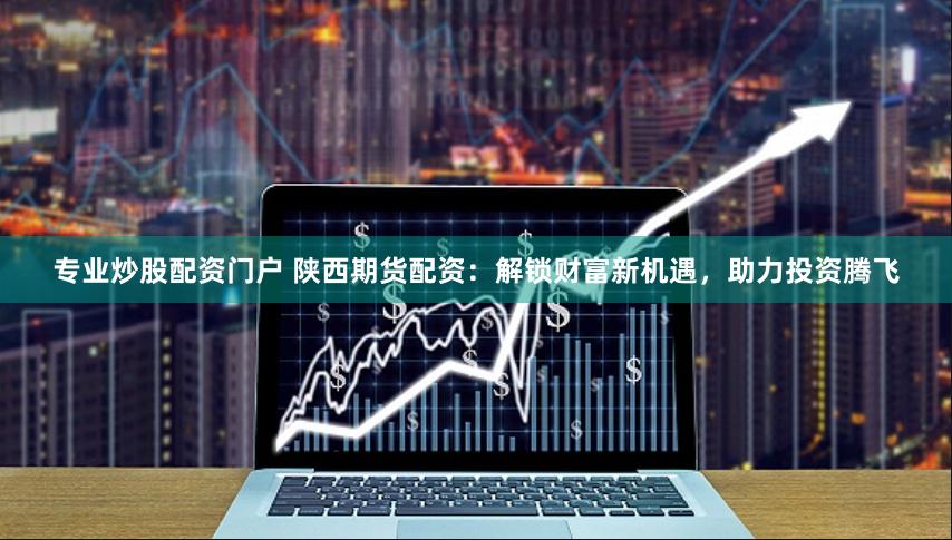 专业炒股配资门户 陕西期货配资：解锁财富新机遇，助力投资腾飞