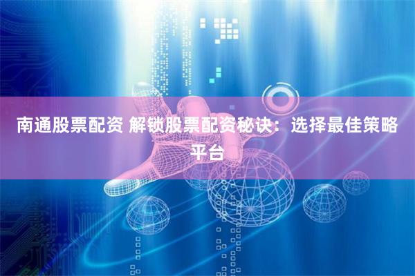 南通股票配资 解锁股票配资秘诀：选择最佳策略平台