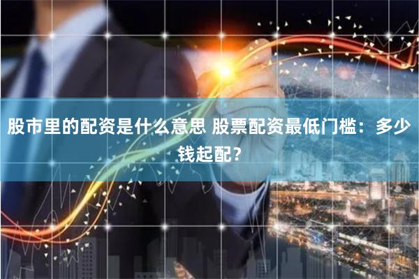 股市里的配资是什么意思 股票配资最低门槛：多少钱起配？