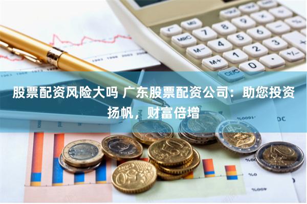 股票配资风险大吗 广东股票配资公司：助您投资扬帆，财富倍增