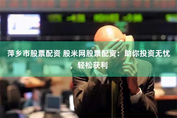 萍乡市股票配资 股米网股票配资：助你投资无忧，轻松获利