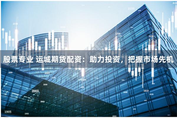 股票专业 运城期货配资：助力投资，把握市场先机