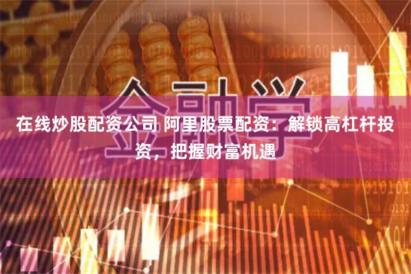 在线炒股配资公司 阿里股票配资：解锁高杠杆投资，把握财富机遇