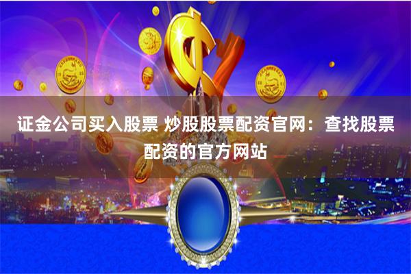 证金公司买入股票 炒股股票配资官网：查找股票配资的官方网站