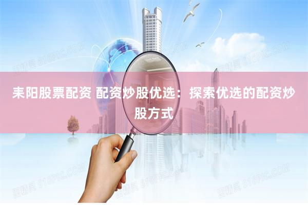 耒阳股票配资 配资炒股优选：探索优选的配资炒股方式