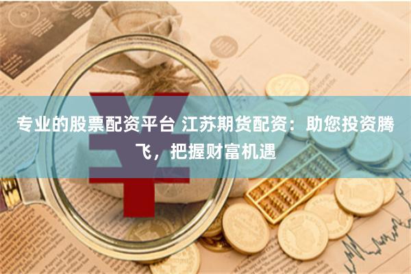 专业的股票配资平台 江苏期货配资：助您投资腾飞，把握财富机遇